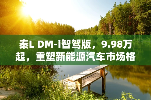 秦L DM-i智驾版，9.98万起，重塑新能源汽车市场格局的智能之问？