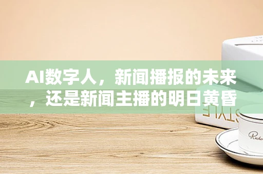AI数字人，新闻播报的未来，还是新闻主播的明日黄昏？