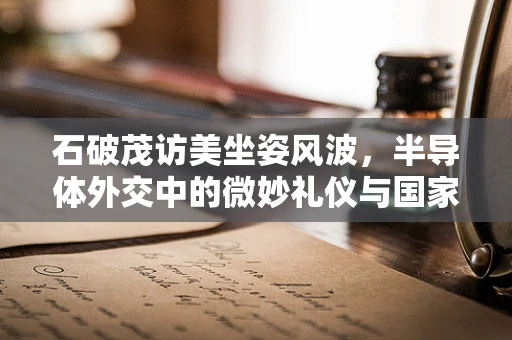 石破茂访美坐姿风波，半导体外交中的微妙礼仪与国家形象