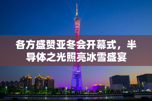 各方盛赞亚冬会开幕式，半导体之光照亮冰雪盛宴