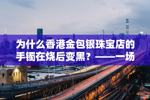 为什么香港金包银珠宝店的手镯在烧后变黑？——一场关于金属反应与表面处理的探究