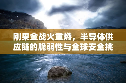 刚果金战火重燃，半导体供应链的脆弱性与全球安全挑战