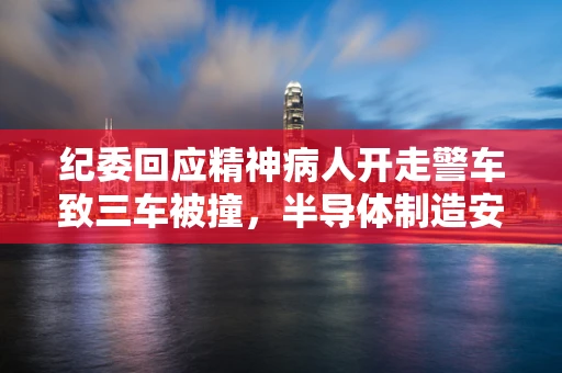 纪委回应精神病人开走警车致三车被撞，半导体制造安全与责任意识之鉴