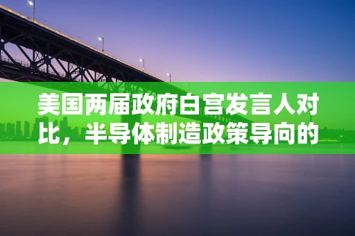 美国两届政府白宫发言人对比，半导体制造政策导向的差异与影响