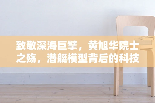致敬深海巨擘，黄旭华院士之殇，潜艇模型背后的科技与情怀