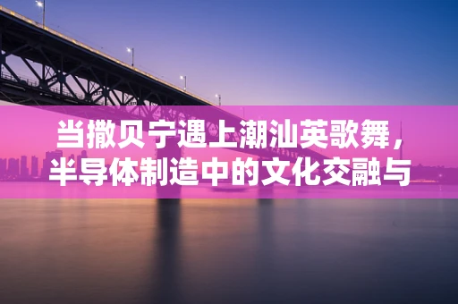 当撒贝宁遇上潮汕英歌舞，半导体制造中的文化交融与创新火花
