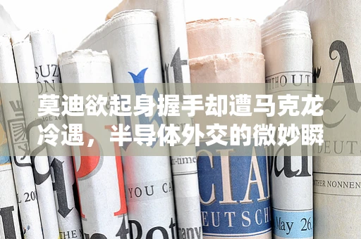 莫迪欲起身握手却遭马克龙冷遇，半导体外交的微妙瞬间