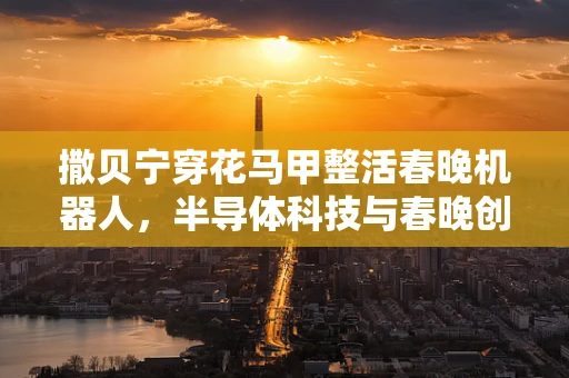 撒贝宁穿花马甲整活春晚机器人，半导体科技与春晚创意的跨界碰撞