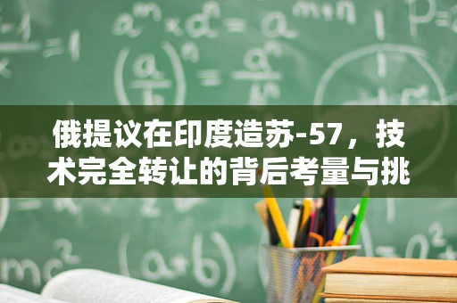 俄提议在印度造苏-57，技术完全转让的背后考量与挑战