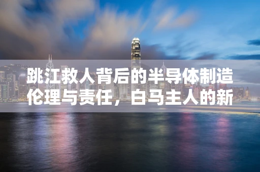 跳江救人背后的半导体制造伦理与责任，白马主人的新赠品启示