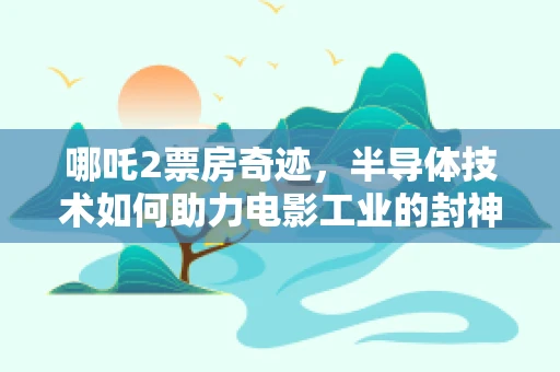 哪吒2票房奇迹，半导体技术如何助力电影工业的封神之旅？
