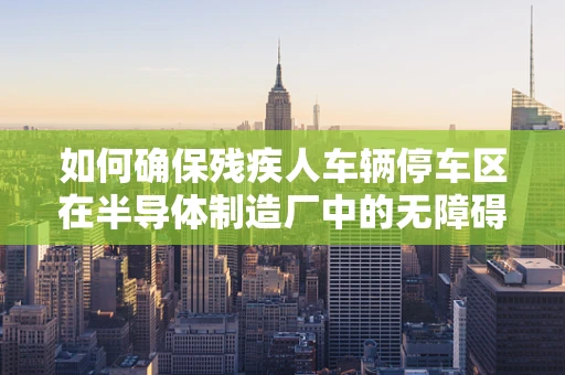 如何确保残疾人车辆停车区在半导体制造厂中的无障碍与高效利用？