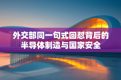 外交部同一句式回怼背后的半导体制造与国家安全