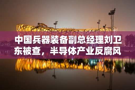 中国兵器装备副总经理刘卫东被查，半导体产业反腐风暴下的行业反思