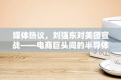 媒体热议，刘强东对美团宣战——电商巨头间的半导体暗战？