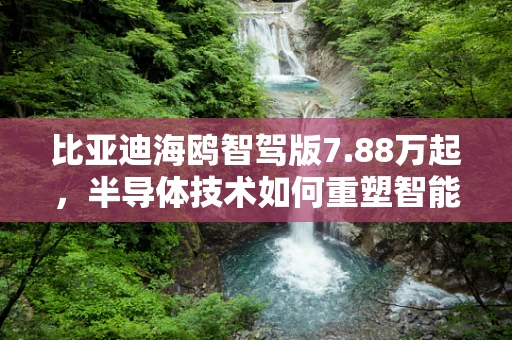 比亚迪海鸥智驾版7.88万起，半导体技术如何重塑智能驾驶新纪元？
