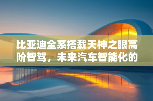 比亚迪全系搭载天神之眼高阶智驾，未来汽车智能化的新篇章？