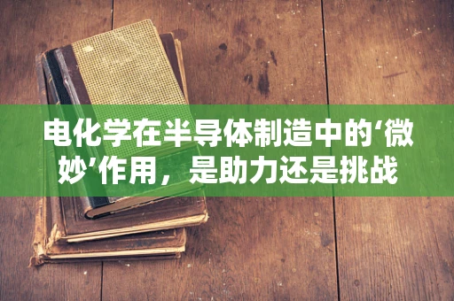 电化学在半导体制造中的‘微妙’作用，是助力还是挑战？