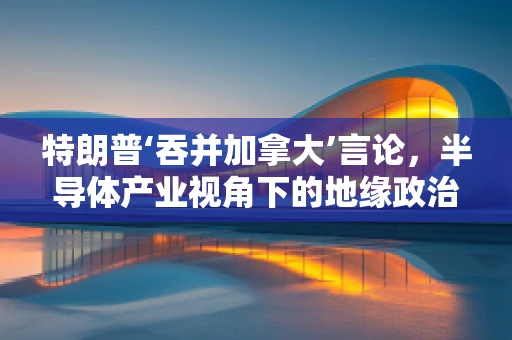 特朗普‘吞并加拿大’言论，半导体产业视角下的地缘政治与供应链安全