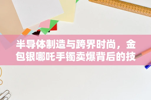 半导体制造与跨界时尚，金包银哪吒手镯卖爆背后的技术逻辑