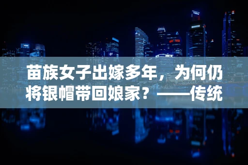 苗族女子出嫁多年，为何仍将银帽带回娘家？——传统与现代交融的半导体记忆
