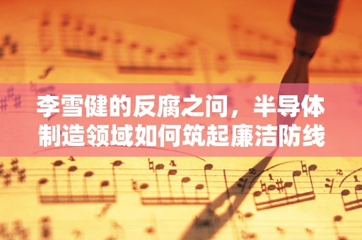 李雪健的反腐之问，半导体制造领域如何筑起廉洁防线？