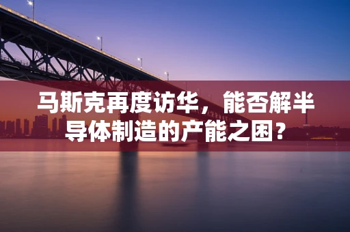 马斯克再度访华，能否解半导体制造的产能之困？