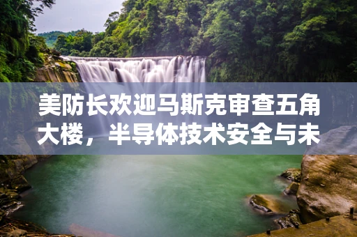 美防长欢迎马斯克审查五角大楼，半导体技术安全与未来战争的隐忧