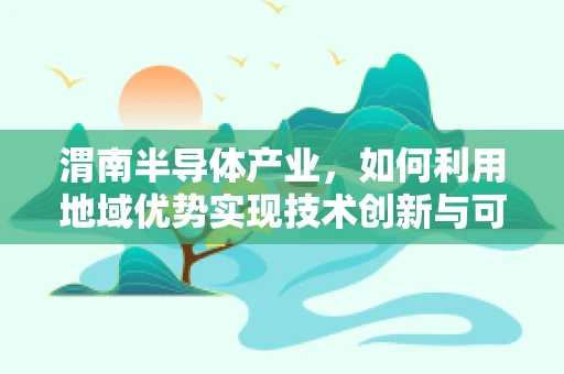 渭南半导体产业，如何利用地域优势实现技术创新与可持续发展？