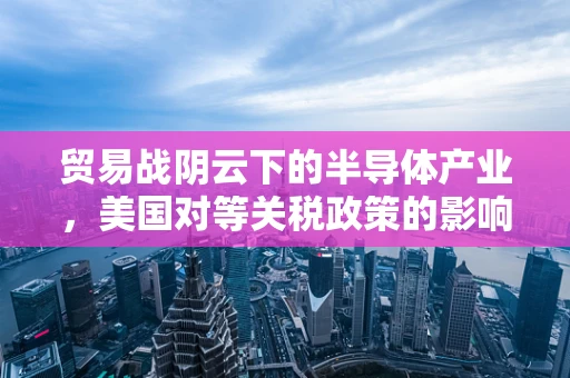 贸易战阴云下的半导体产业，美国对等关税政策的影响与应对策略