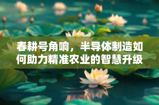 春耕号角响，半导体制造如何助力精准农业的智慧升级？