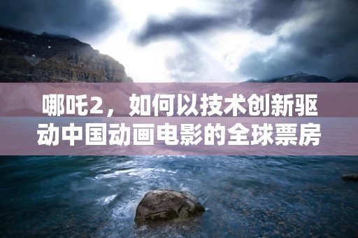 哪吒2，如何以技术创新驱动中国动画电影的全球票房新高度？
