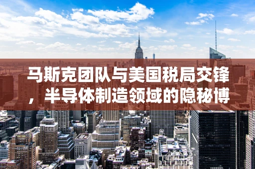 马斯克团队与美国税局交锋，半导体制造领域的隐秘博弈与特朗普的意外点赞