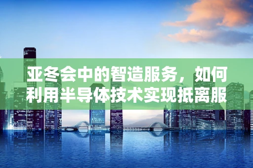 亚冬会中的智造服务，如何利用半导体技术实现抵离服务的便捷高效周到？