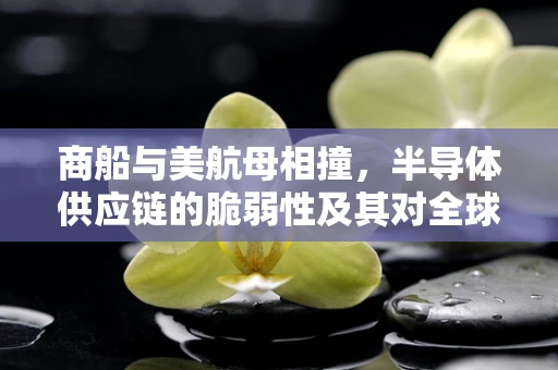 商船与美航母相撞，半导体供应链的脆弱性及其对全球制造业的潜在影响
