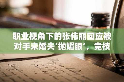 职业视角下的张伟丽回应被对手未婚夫‘抛媚眼’，竞技体育中的尊重与界限