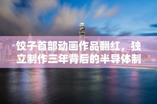 饺子首部动画作品翻红，独立制作三年背后的半导体制造启示