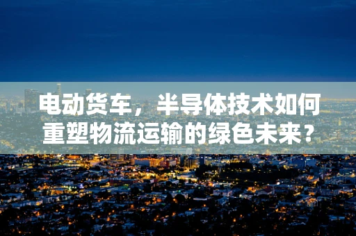 电动货车，半导体技术如何重塑物流运输的绿色未来？