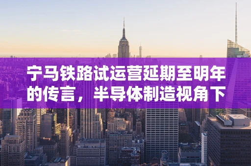 宁马铁路试运营延期至明年的传言，半导体制造视角下的交通与产业联动解析