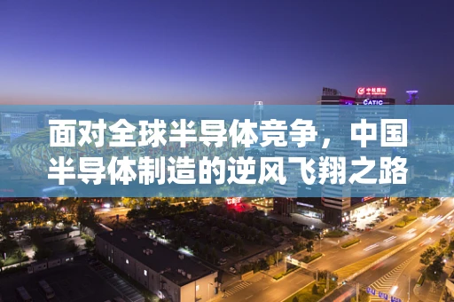 面对全球半导体竞争，中国半导体制造的逆风飞翔之路