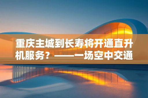重庆主城到长寿将开通直升机服务？——一场空中交通的虚幻盛宴