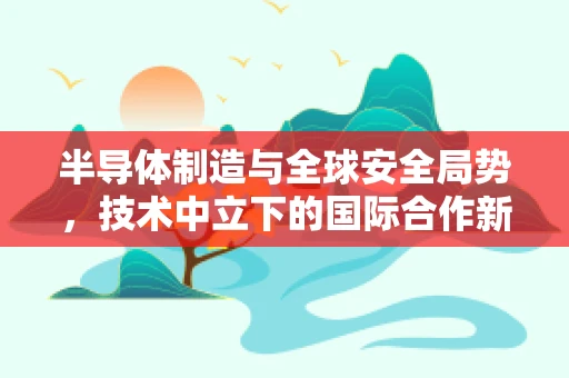 半导体制造与全球安全局势，技术中立下的国际合作新视角