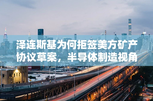 泽连斯基为何拒签美方矿产协议草案，半导体制造视角下的地缘政治考量