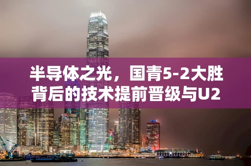 半导体之光，国青5-2大胜背后的技术提前晋级与U20亚洲杯八强之路