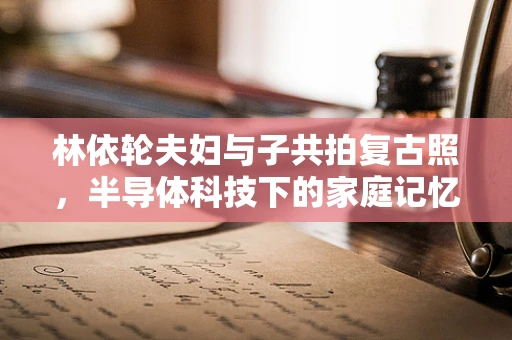 林依轮夫妇与子共拍复古照，半导体科技下的家庭记忆传承