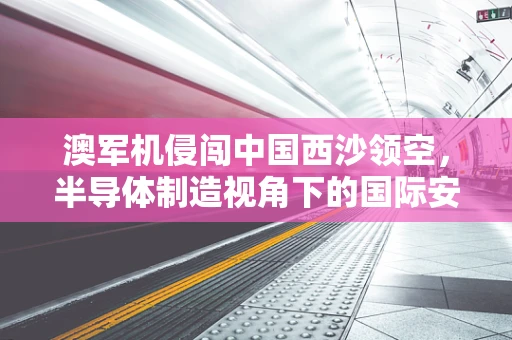 澳军机侵闯中国西沙领空，半导体制造视角下的国际安全与外交策略
