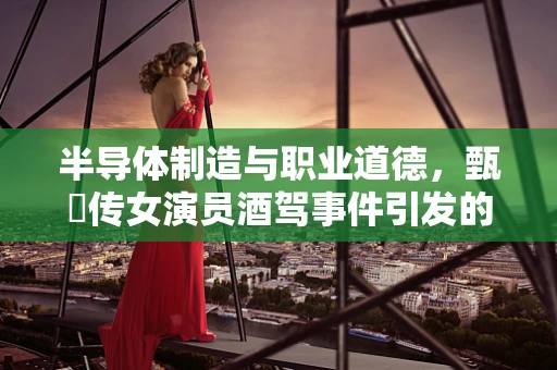 半导体制造与职业道德，甄嬛传女演员酒驾事件引发的思考