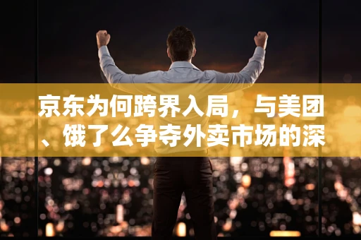 京东为何跨界入局，与美团、饿了么争夺外卖市场的深层逻辑