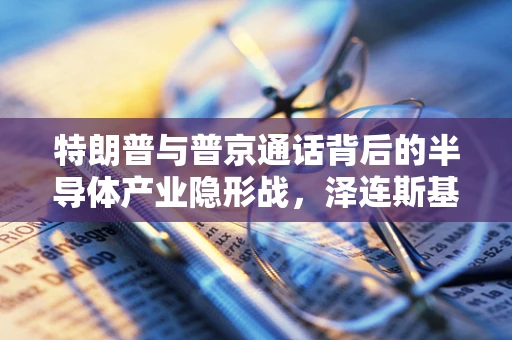 特朗普与普京通话背后的半导体产业隐形战，泽连斯基的还钱之谜
