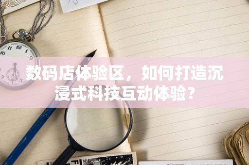 数码店体验区，如何打造沉浸式科技互动体验？